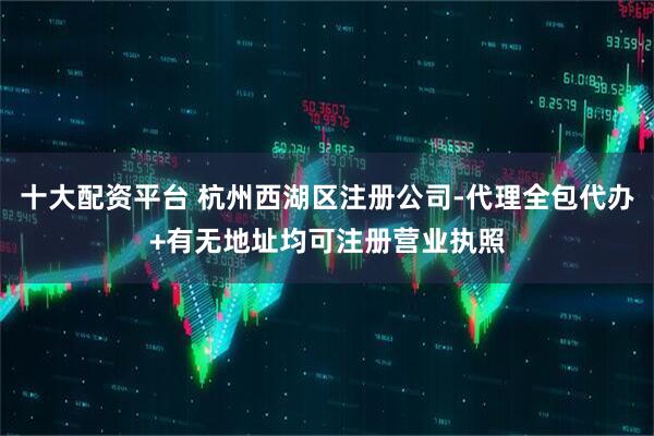 十大配资平台 杭州西湖区注册公司-代理全包代办+有无地址均可注册营业执照
