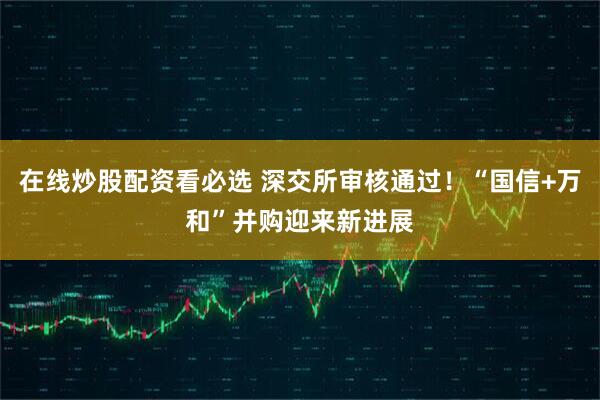 在线炒股配资看必选 深交所审核通过！“国信+万和”并购迎来新进展