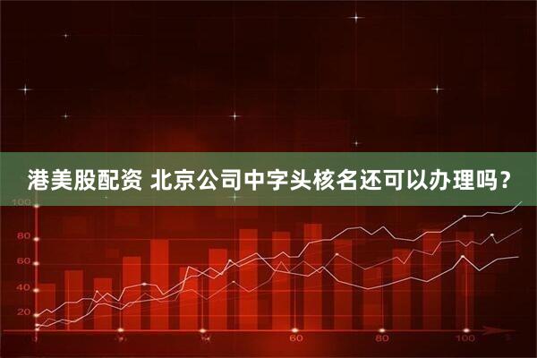 港美股配资 北京公司中字头核名还可以办理吗？