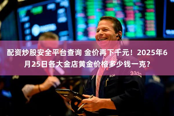 配资炒股安全平台查询 金价再下千元！2025年6月25日各大金店黄金价格多少钱一克？