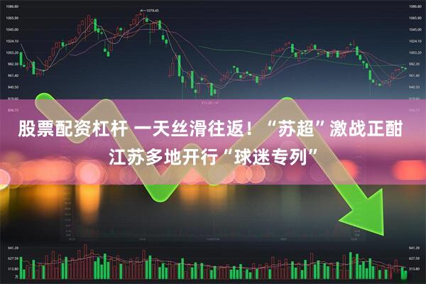 股票配资杠杆 一天丝滑往返！“苏超”激战正酣 江苏多地开行“球迷专列”