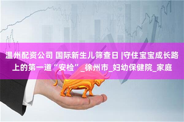 温州配资公司 国际新生儿筛查日 |守住宝宝成长路上的第一道“安检”_徐州市_妇幼保健院_家庭