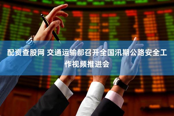 配资查股网 交通运输部召开全国汛期公路安全工作视频推进会
