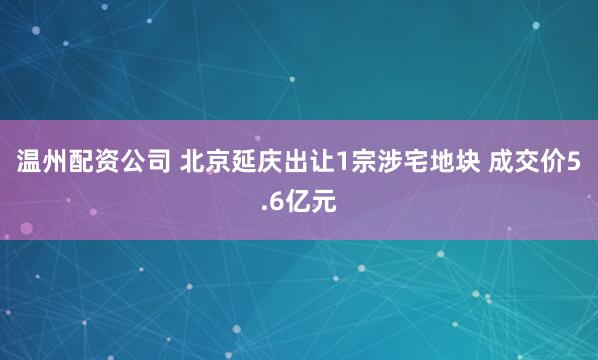 温州配资公司 北京延庆出让1宗涉宅地块 成交价5.6亿元