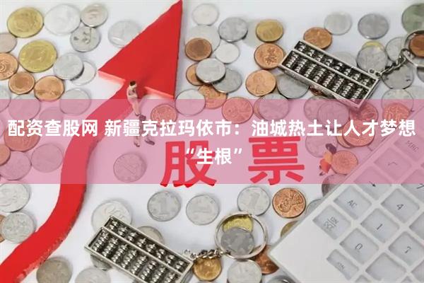 配资查股网 新疆克拉玛依市：油城热土让人才梦想“生根”