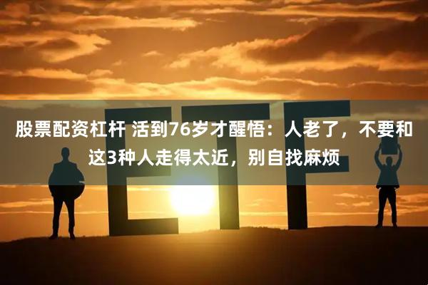 股票配资杠杆 活到76岁才醒悟：人老了，不要和这3种人走得太近，别自找麻烦