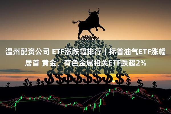 温州配资公司 ETF涨跌幅排行丨标普油气ETF涨幅居首 黄金、有色金属相关ETF跌超2%