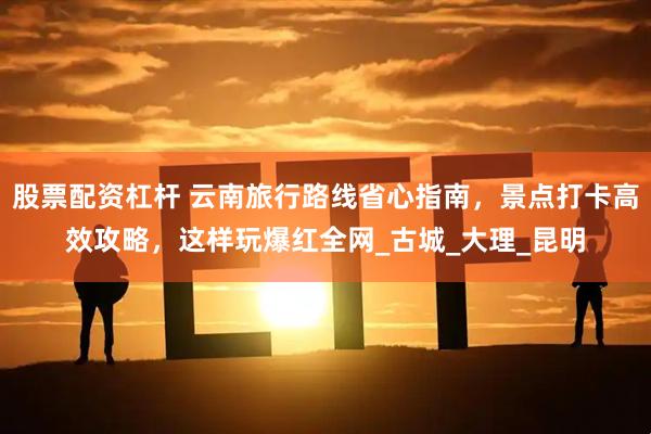 股票配资杠杆 云南旅行路线省心指南，景点打卡高效攻略，这样玩爆红全网_古城_大理_昆明