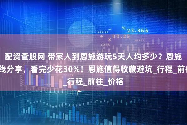 配资查股网 带家人到恩施游玩5天人均多少？恩施旅游路线分享，看完少花30%！恩施值得收藏避坑_行程_前往_价格