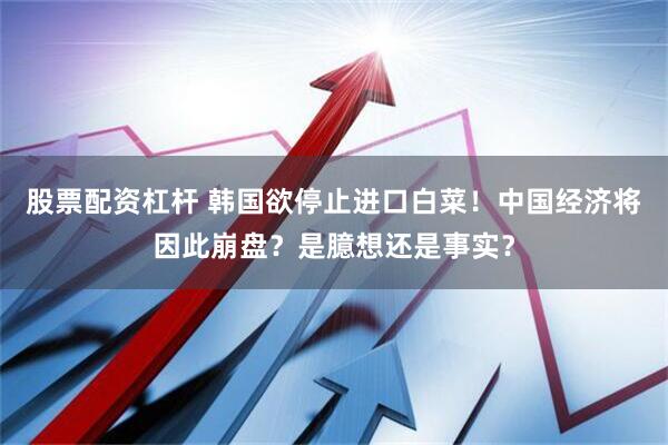 股票配资杠杆 韩国欲停止进口白菜！中国经济将因此崩盘？是臆想还是事实？