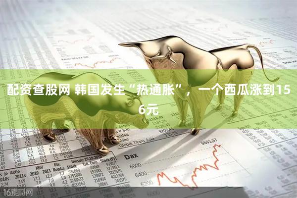 配资查股网 韩国发生“热通胀”，一个西瓜涨到156元