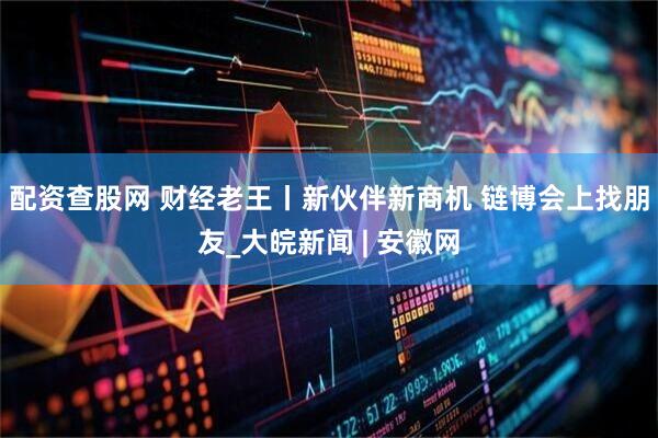配资查股网 财经老王丨新伙伴新商机 链博会上找朋友_大皖新闻 | 安徽网