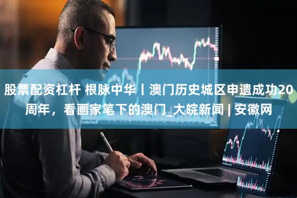 股票配资杠杆 根脉中华丨澳门历史城区申遗成功20周年，看画家笔下的澳门_大皖新闻 | 安徽网