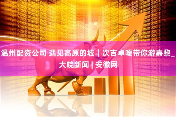温州配资公司 遇见高原的城｜次吉卓嘎带你游嘉黎_大皖新闻 | 安徽网