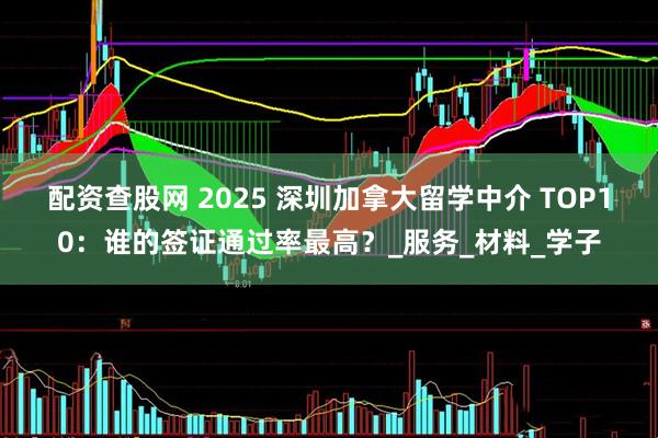 配资查股网 2025 深圳加拿大留学中介 TOP10：谁的签证通过率最高？_服务_材料_学子