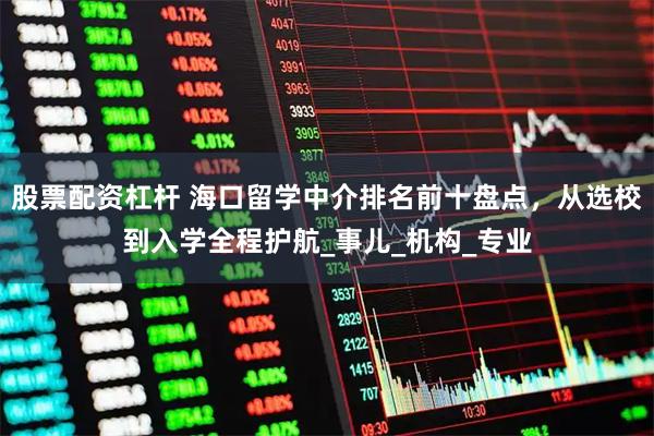 股票配资杠杆 海口留学中介排名前十盘点，从选校到入学全程护航_事儿_机构_专业