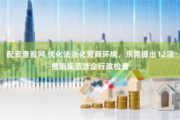 配资查股网 优化法治化营商环境，东莞提出12项措施规范涉企行政检查