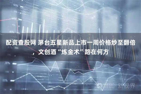 配资查股网 茅台五星新品上市一周价格炒至翻倍，文创酒“炼金术”路在何方