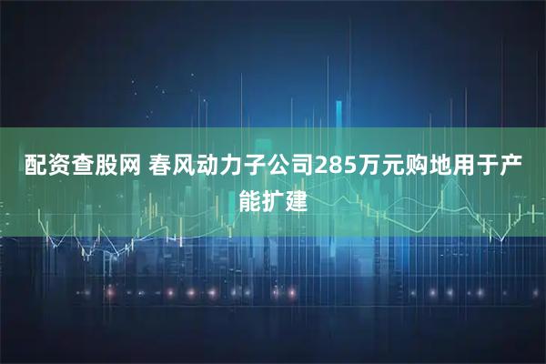 配资查股网 春风动力子公司285万元购地用于产能扩建