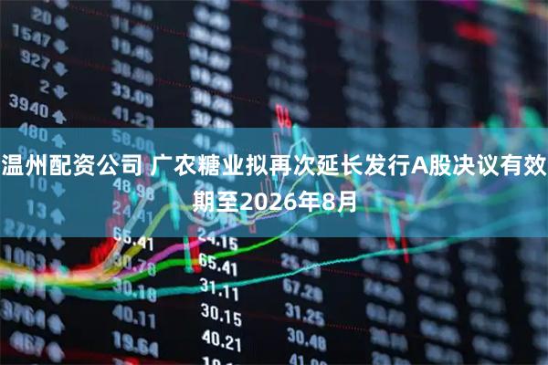 温州配资公司 广农糖业拟再次延长发行A股决议有效期至2026年8月