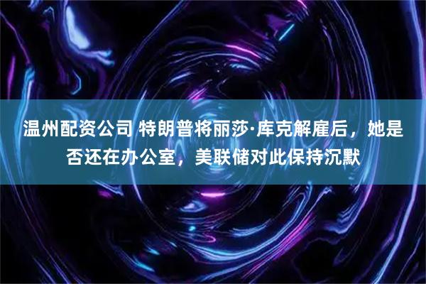 温州配资公司 特朗普将丽莎·库克解雇后，她是否还在办公室，美联储对此保持沉默