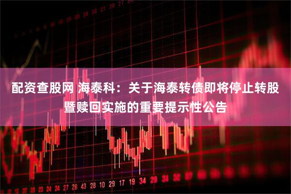 配资查股网 海泰科：关于海泰转债即将停止转股暨赎回实施的重要提示性公告