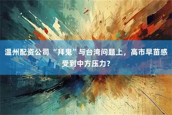 温州配资公司 “拜鬼”与台湾问题上，高市早苗感受到中方压力？