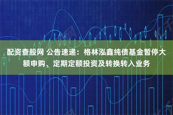 配资查股网 公告速递：格林泓鑫纯债基金暂停大额申购、定期定额投资及转换转入业务