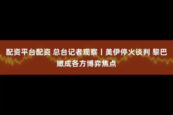 配资平台配资 总台记者观察丨美伊停火谈判 黎巴嫩成各方博弈焦点