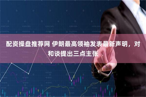 配资操盘推荐网 伊朗最高领袖发表最新声明，对和谈提出三点主张