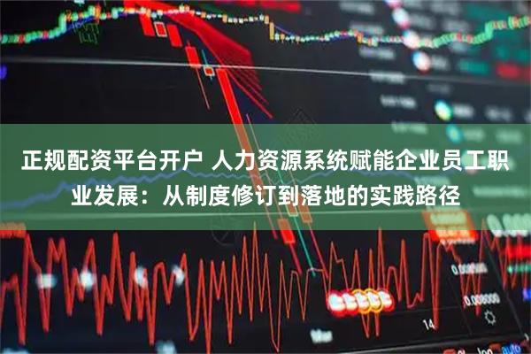 正规配资平台开户 人力资源系统赋能企业员工职业发展：从制度修订到落地的实践路径