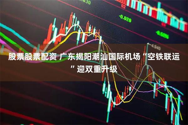 股票股票配资 广东揭阳潮汕国际机场“空铁联运”迎双重升级