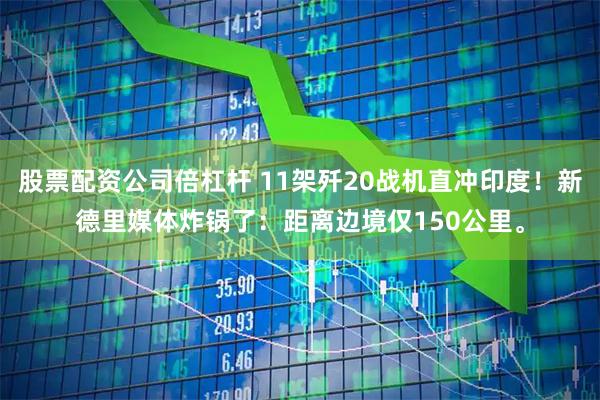 股票配资公司倍杠杆 11架歼20战机直冲印度！新德里媒体炸锅了：距离边境仅150公里。