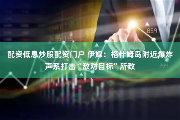 配资低息炒股配资门户 伊媒：格什姆岛附近爆炸声系打击“敌对目标”所致