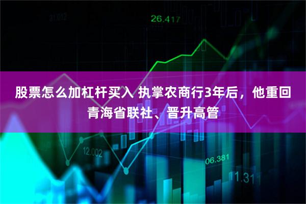 股票怎么加杠杆买入 执掌农商行3年后，他重回青海省联社、晋升高管