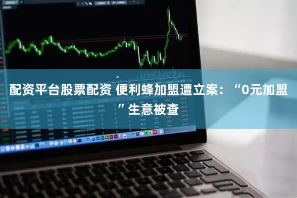 配资平台股票配资 便利蜂加盟遭立案：“0元加盟”生意被查