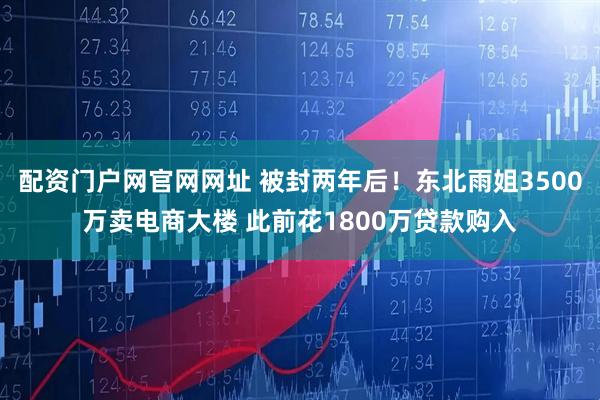 配资门户网官网网址 被封两年后！东北雨姐3500万卖电商大楼 此前花1800万贷款购入