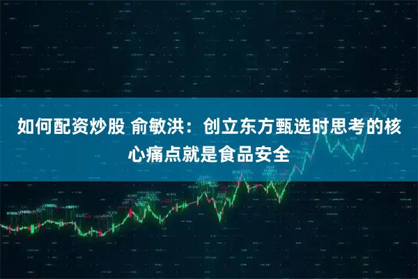 如何配资炒股 俞敏洪：创立东方甄选时思考的核心痛点就是食品安全