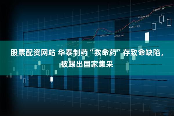 股票配资网站 华泰制药“救命药”存致命缺陷，被踢出国家集采