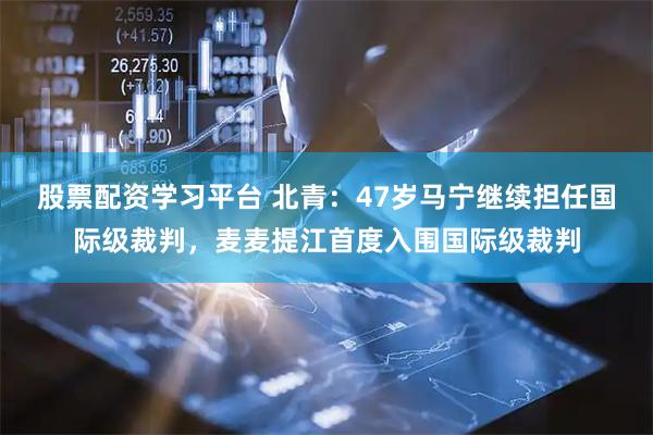 股票配资学习平台 北青：47岁马宁继续担任国际级裁判，麦麦提江首度入围国际级裁判