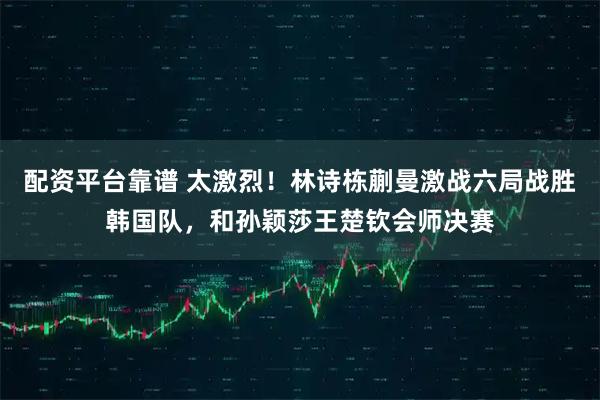 配资平台靠谱 太激烈!林诗栋蒯曼激战六局战胜韩国队,和孙颖莎王楚钦会师决赛